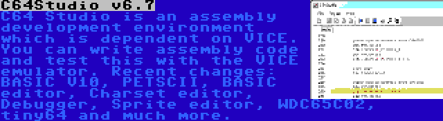 C64Studio v6.7 | C64 Studio is an assembly development environment which is dependent on VICE. You can write assembly code and test this with the VICE emulator. Recent changes: BASIC V10, PETSCII, BASIC editor, Charset editor, Debugger, Sprite editor, WDC65C02, tiny64 and much more.