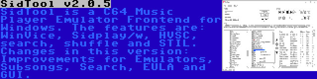SidTool v2.0.5 | SidTool is a C64 Music Player Emulator Frontend for Windows. The features are: WinVice, Sidplay/w, HVSC, search, shuffle and STIL. Changes in this version: Improvements for Emulators, Subsongs, Search, EULA and GUI.