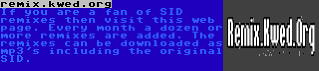 remix.kwed.org | If you are a fan of SID remixes then visit this web page. Every month a dozen or more remixes are added. The remixes can be downloaded as mp3's including the original SID.