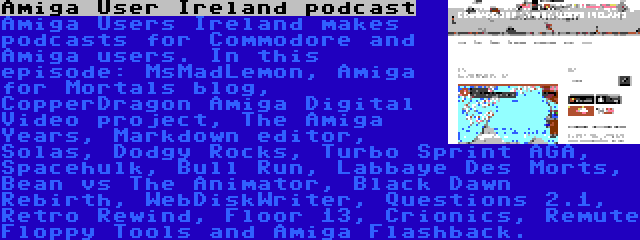 Amiga User Ireland podcast | Amiga Users Ireland makes podcasts for Commodore and Amiga users. In this episode: MsMadLemon, Amiga for Mortals blog, CopperDragon Amiga Digital Video project, The Amiga Years, Markdown editor, Solas, Dodgy Rocks, Turbo Sprint AGA, Spacehulk, Bull Run, Labbaye Des Morts, Bean vs The Animator, Black Dawn Rebirth, WebDiskWriter, Questions 2.1, Retro Rewind, Floor 13, Crionics, Remute Floppy Tools and Amiga Flashback.