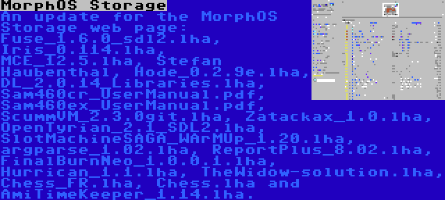 MorphOS Storage | An update for the MorphOS Storage web page: Fuse_1.6.0_sdl2.lha, Iris_0.114.lha, MCE_12.5.lha, Stefan Haubenthal, Hode_0.2.9e.lha, DL_2.0.14_Libraries.lha, Sam460cr_UserManual.pdf, Sam460ex_UserManual.pdf, ScummVM_2.3.0git.lha, Zatackax_1.0.lha, OpenTyrian_2.1_SDL2.lha, SlotMachineSAGA_WArMUp_1.20.lha, argparse_1.02.lha, ReportPlus_8.02.lha, FinalBurnNeo_1.0.0.1.lha, Hurrican_1.1.lha, TheWidow-solution.lha, Chess_FR.lha, Chess.lha and AmiTimeKeeper_1.14.lha.