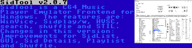 SidTool v2.0.7 | SidTool is a C64 Music Player Emulator Frontend for Windows. The features are: WinVice, Sidplay/w, HVSC, search, shuffle and STIL. Changes in this version: Improvements for SidList, GUI, Sid Details, Playlist and Shuffle.