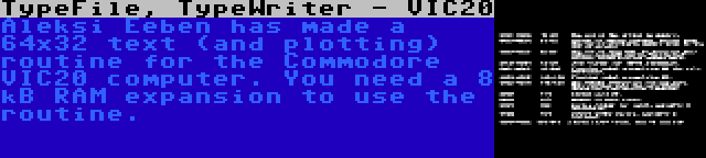 TypeFile, TypeWriter - VIC20 | Aleksi Eeben has made a 64x32 text (and plotting) routine for the Commodore VIC20 computer. You need a 8 kB RAM expansion to use the routine.
