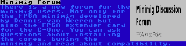 Minimig Forum | There is a new forum for the minimig users. Not only for the FPGA minimig developed by Dennis van Weeren but also the FPGA extender card for the C-One. You can ask questions about installing the cores, buying the minimig and read about compatibility.