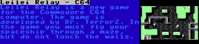 Leilei Relay - C64 | Leilei Relay is a new game for the Commodore C64 computer. The game is developed by Dr. TerrorZ. In the game you must fly your spaceship through a maze, but do not touch the walls.