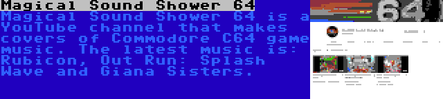 Magical Sound Shower 64 | Magical Sound Shower 64 is a YouTube channel that makes covers of Commodore C64 game music. The latest music is: Rubicon, Out Run: Splash Wave and Giana Sisters.