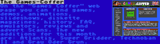 The Games-Coffer | On the Games Coffer web page you can find games, demos, animations, slideshows, diskette magazines, history, FAQ, emulators, reviews and advert Scans. The new additions for this month are: Atlantis, Super Gridder, Technoban II and Grau Oder Grun.