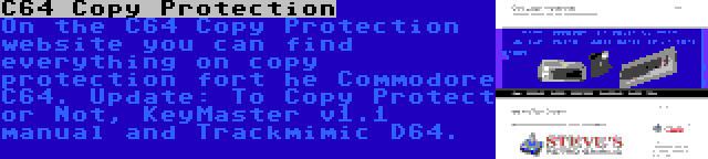C64 Copy Protection | On the C64 Copy Protection website you can find everything on copy protection fort he Commodore C64. Update: To Copy Protect or Not, KeyMaster v1.1 manual and Trackmimic D64.