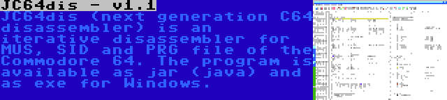 JC64dis - v1.1 | JC64dis (next generation C64 disassembler) is an iterative disassembler for MUS, SID and PRG file of the Commodore 64. The program is available as jar (java) and as exe for Windows.