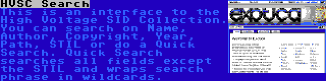 HVSC Search | This is an interface to the High Voltage SID Collection. You can search on Name, Author, Copyright, Year, Path, STIL or do a Quick Search. Quick Search searches all fields except the STIL and wraps search phrase in wildcards.