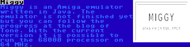 Miggy | Miggy is an Amiga emulator written in Java. The emulator is not finished yet but you can follow the progress at the blog of Tone. With the current version it is possible to run the 68000 processor on 64 MHz.