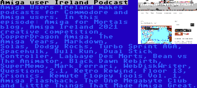 Amiga user Ireland Podcast | Amiga Users Ireland makes podcasts for Commodore and Amiga users. In this episode: Amiga for Mortals blog, Amiga Ireland 2021 creative competition, CopperDragon Amiga, The Amiga Years, Markdown, Solas, Dodgy Rocks, Turbo Sprint AGA, Spacehulk, Bull Run, Dual Stick Controller, Labbaye Des Morts, Bean vs The Animator, Black Dawn Rebirth, SuperMemo, Mark Ferrari, WebDiskWriter, Questions 2.1, Retro Rewind, Floor 13, Crionics, Remute Floppy Tools Vol. 1, Amiga Flashback, The One Megabyte Club and Little Things That Made Amiga Great.