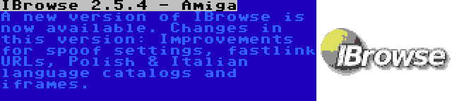 IBrowse 2.5.4 - Amiga | A new version of IBrowse is now available. Changes in this version: Improvements for spoof settings, fastlink URLs, Polish & Italian language catalogs and iframes.