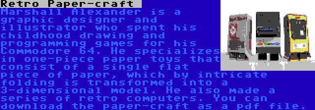 Retro Paper-craft  | Marshall Alexander is a graphic designer and illustrator who spent his childhood drawing and programming games for his Commodore 64. He specializes in one-piece paper toys that consist of a single flat piece of paper, which by intricate folding is transformed into a 3-dimensional model. He also made a series of retro computers. You can download the paper-craft as a pdf file.