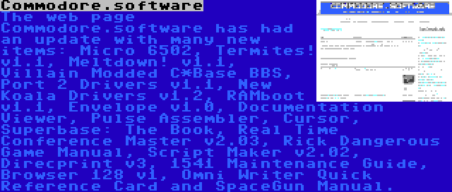 Commodore.software | The web page Commodore.software has had an update with many new items: Micro 6502, Termites! v1.1, Meltdown! v1.1, Villain Modded C*Base BBS, Port 2 Drivers v1.1, New Koala Drivers v1.2, RAMboot v1.1, Envelope v1.0, Documentation Viewer, Pulse Assembler, Cursor, Superbase: The Book, Real Time Conference Master v2.03, Rick Dangerous Game Manual, Script Maker v2.02, Direcprint v3, 1541 Maintenance Guide, Browser 128 v1, Omni Writer Quick Reference Card and SpaceGun Manual.