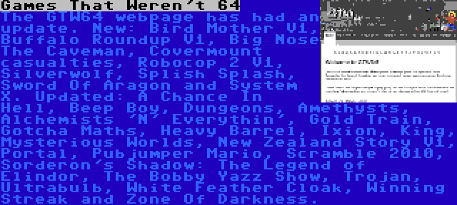 Games That Weren't 64 | The GTW64 webpage has had an update. New: Bird Mother V1, Buffalo Roundup V1, Big Nose The Caveman, Covermount casualties, Robocop 2 V1, Silverwolf, Splish Splash, Sword Of Aragon and System X. Updated: A Chance In Hell, Beep Boy, Dungeons, Amethysts, Alchemists 'N' Everythin', Gold Train, Gotcha Maths, Heavy Barrel, Ixion, King, Mysterious Worlds, New Zealand Story V1, Portal, Pubjumper Mario, Scramble 2010, Sorderon's Shadow: The Legend of Elindor, The Bobby Yazz Show, Trojan, Ultrabulb, White Feather Cloak, Winning Streak and Zone Of Darkness.