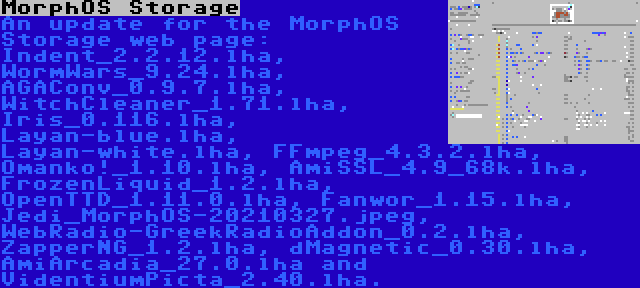 MorphOS Storage | An update for the MorphOS Storage web page: Indent_2.2.12.lha, WormWars_9.24.lha, AGAConv_0.9.7.lha, WitchCleaner_1.71.lha, Iris_0.116.lha, Layan-blue.lha, Layan-white.lha, FFmpeg_4.3.2.lha, Omanko!_1.10.lha, AmiSSL_4.9_68k.lha, FrozenLiquid_1.2.lha, OpenTTD_1.11.0.lha, Fanwor_1.15.lha, Jedi_MorphOS-20210327.jpeg, WebRadio-GreekRadioAddon_0.2.lha, ZapperNG_1.2.lha, dMagnetic_0.30.lha, AmiArcadia_27.0.lha and VidentiumPicta_2.40.lha.