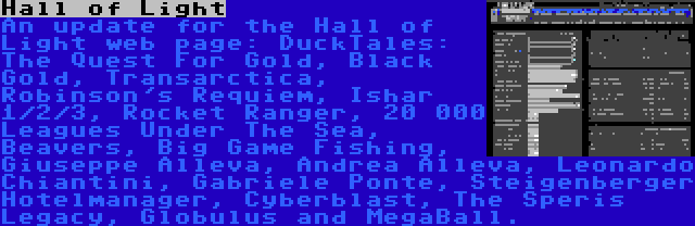 Hall of Light | An update for the Hall of Light web page: DuckTales: The Quest For Gold, Black Gold, Transarctica, Robinson's Requiem, Ishar 1/2/3, Rocket Ranger, 20 000 Leagues Under The Sea, Beavers, Big Game Fishing, Giuseppe Alleva, Andrea Alleva, Leonardo Chiantini, Gabriele Ponte, Steigenberger Hotelmanager, Cyberblast, The Speris Legacy, Globulus and MegaBall.