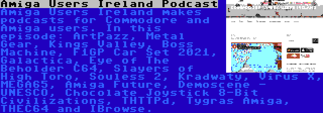 Amiga Users Ireland Podcast | Amiga Users Ireland makes podcasts for Commodore and Amiga users. In this episode: ArtPazz, Metal Gear, Kings Valley, Boss Machine, F1GP Car Set 2021, Galactica, Eye of The Beholder C64, Slayers of High Toro, Souless 2, Kradwaty, Virus X, MEGA65, Amiga Future, Demoscene - UNESCO, Chocolate Joystick 8-Bit Civilizations, THTTPd, Tygras Amiga, THEC64 and IBrowse.