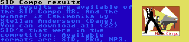 SID Compo results | The results are available of the SID Compo #8. And the winner is Eskimonika by Stellan Andersson (Dane). You can download all (22) SID's that were in the competition. Available formats are: SID, PRG, MP3.