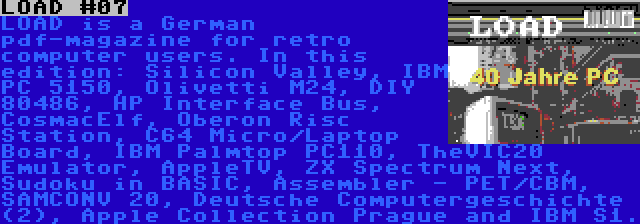 LOAD #07 | LOAD is a German pdf-magazine for retro computer users. In this edition: Silicon Valley, IBM PC 5150, Olivetti M24, DIY 80486, HP Interface Bus, CosmacElf, Oberon Risc Station, C64 Micro/Laptop Board, IBM Palmtop PC110, TheVIC20 Emulator, AppleTV, ZX Spectrum Next, Sudoku in BASIC, Assembler - PET/CBM, SAMCONV 20, Deutsche Computergeschichte (2), Apple Collection Prague and IBM S1.