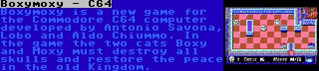 Boxymoxy - C64 | Boxymoxy is a new game for the Commodore C64 computer developed by Antonio Savona, Lobo and Aldo Chiummo. In the game the two cats Boxy and Moxy must destroy all skulls and restore the peace in the old Kingdom.