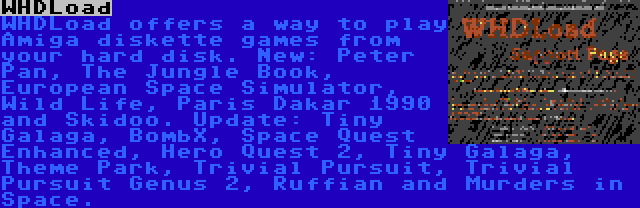 WHDLoad | WHDLoad offers a way to play Amiga diskette games from your hard disk. New: Peter Pan, The Jungle Book, European Space Simulator, Wild Life, Paris Dakar 1990 and Skidoo. Update: Tiny Galaga, BombX, Space Quest Enhanced, Hero Quest 2, Tiny Galaga, Theme Park, Trivial Pursuit, Trivial Pursuit Genus 2, Ruffian and Murders in Space.