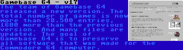 Gamebase 64 - v17 | The team of Gamebase 64 released a new version. The total number of games is now more than 28.500 entries, 1600 more than the previous version. And many files are updated. The goal of Gamebase 64 is to preserve all software that was made for the Commodore 64 computer.