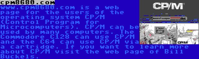 cpm8680.com | www.cpm8680.com is a web page for the users of the operating system CP/M (Control Program for Microcomputers). CP/M can be used by many computers. The Commodore C128 can use CP/M and the C64 can use CP/M via a cartridge. If you want to learn more about CP/M visit the web page of Bill Buckels.