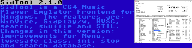 SidTool 2.1.0 | SidTool is a C64 Music Player Emulator Frontend for Windows. The features are: WinVice, Sidplay/w, HVSC, search, shuffle and STIL. Changes in this version: Improvements for Menu, typesafe class, ini, stop and search database.