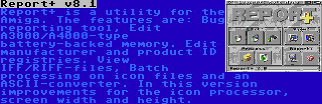 Report+ v8.1 | Report+ is a utility for the Amiga. The features are: Bug reporting tool, Edit A3000/A4000-type battery-backed memory. Edit manufacturer and product ID registries. View IFF/RIFF-files, Batch processing on icon files and an ASCII-converter. In this version improvements for the icon processor, screen width and height.