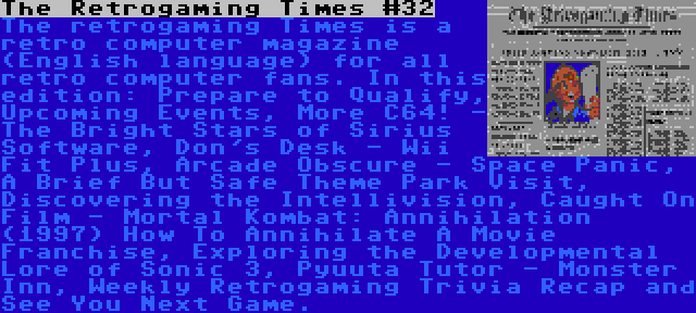 The Retrogaming Times #32 | The retrogaming Times is a retro computer magazine (English language) for all retro computer fans. In this edition: Prepare to Qualify, Upcoming Events, More C64! - The Bright Stars of Sirius Software, Don's Desk - Wii Fit Plus, Arcade Obscure - Space Panic, A Brief But Safe Theme Park Visit, Discovering the Intellivision, Caught On Film - Mortal Kombat: Annihilation (1997) How To Annihilate A Movie Franchise, Exploring the Developmental Lore of Sonic 3, Pyuuta Tutor - Monster Inn, Weekly Retrogaming Trivia Recap and See You Next Game.