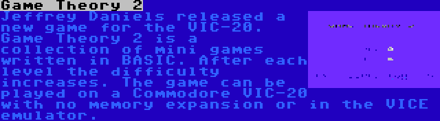 Game Theory 2 | Jeffrey Daniels released a new game for the VIC-20. Game Theory 2 is a collection of mini games written in BASIC. After each level the difficulty increases. The game can be played on a Commodore VIC-20 with no memory expansion or in the VICE emulator.