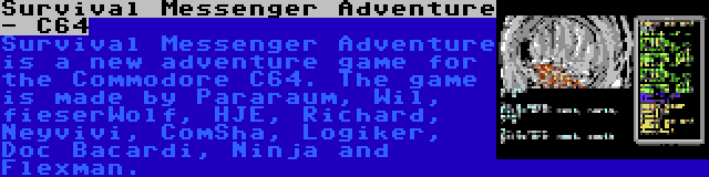 Survival Messenger Adventure - C64 | Survival Messenger Adventure is a new adventure game for the Commodore C64. The game is made by Pararaum, Wil, fieserWolf, HJE, Richard, Neyvivi, ComSha, Logiker, Doc Bacardi, Ninja and Flexman.