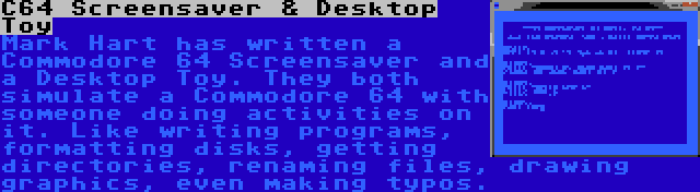 C64 Screensaver & Desktop Toy | Mark Hart has written a Commodore 64 Screensaver and a Desktop Toy. They both simulate a Commodore 64 with someone doing activities on it. Like writing programs, formatting disks, getting directories, renaming files, drawing graphics, even making typos.