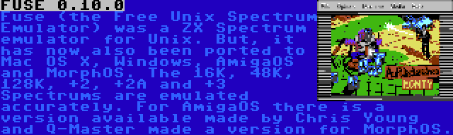 FUSE 0.10.0 | Fuse (the Free Unix Spectrum Emulator) was a ZX Spectrum emulator for Unix. But, it has now also been ported to Mac OS X, Windows, AmigaOS and MorphOS. The 16K, 48K, 128K, +2, +2A and +3 Spectrums are emulated accurately. For AmigaOS there is a version available made by Chris Young and Q-Master made a version for MorphOS.