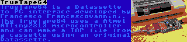 TrueTape64 | TrueTape64 is a Datassette to PC interface developed by Francesco Francescovannini. The TrueTape64 uses a Atmel ATTiny2313 microcontroller and can make a TAP file from a cassette using an original Datassette.