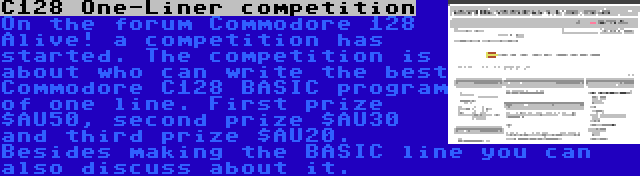 C128 One-Liner competition | On the forum Commodore 128 Alive! a competition has started. The competition is about who can write the best Commodore C128 BASIC program of one line. First prize $AU50, second prize $AU30 and third prize $AU20. Besides making the BASIC line you can also discuss about it.