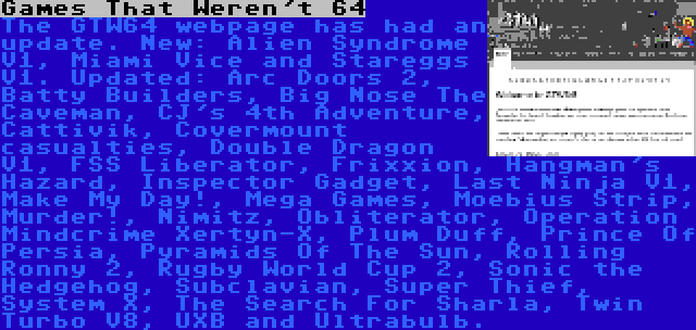 Games That Weren't 64 | The GTW64 webpage has had an update. New: Alien Syndrome V1, Miami Vice and Stareggs V1. Updated: Arc Doors 2, Batty Builders, Big Nose The Caveman, CJ's 4th Adventure, Cattivik, Covermount casualties, Double Dragon V1, FSS Liberator, Frixxion, Hangman's Hazard, Inspector Gadget, Last Ninja V1, Make My Day!, Mega Games, Moebius Strip, Murder!, Nimitz, Obliterator, Operation Mindcrime Xertyn-X, Plum Duff, Prince Of Persia, Pyramids Of The Sun, Rolling Ronny 2, Rugby World Cup 2, Sonic the Hedgehog, Subclavian, Super Thief, System X, The Search For Sharla, Twin Turbo V8, UXB and Ultrabulb.