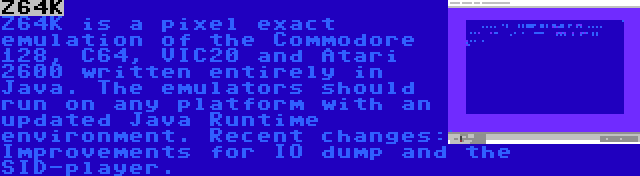 Z64K | Z64K is a pixel exact emulation of the Commodore 128, C64, VIC20 and Atari 2600 written entirely in Java. The emulators should run on any platform with an updated Java Runtime environment. Recent changes: Improvements for IO dump and the SID-player.