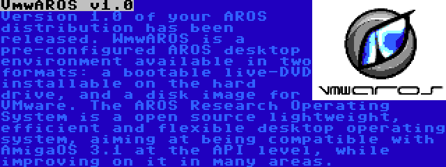 VmwAROS v1.0 | Version 1.0 of your AROS distribution has been released. WmwAROS is a pre-configured AROS desktop environment available in two formats: a bootable live-DVD installable on the hard drive, and a disk image for VMware. The AROS Research Operating System is a open source lightweight, efficient and flexible desktop operating system, aiming at being compatible with AmigaOS 3.1 at the API level, while improving on it in many areas.