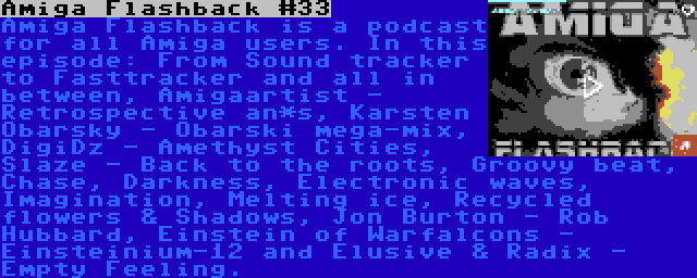 Amiga Flashback #33 | Amiga Flashback is a podcast for all Amiga users. In this episode: From Sound tracker to Fasttracker and all in between, Amigaartist - Retrospective an*s, Karsten Obarsky - Obarski mega-mix, DigiDz - Amethyst Cities, Slaze - Back to the roots, Groovy beat, Chase, Darkness, Electronic waves, Imagination, Melting ice, Recycled flowers & Shadows, Jon Burton - Rob Hubbard, Einstein of Warfalcons - Einsteinium-12 and Elusive & Radix - Empty Feeling.