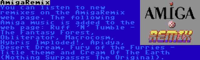 AmigaRemix | You can listen to new remixes on the AmigaRemix web page. The following Amiga music is added to the web page: Ruff 'N' Tumble - The Fantasy Forest, Obliterator, Macrocosm, Hybris Imploded!, Apidya, Desert Dream, Fury of the Furries - Title theme and Cream Of The Earth (Nothing Surpasses The Original).