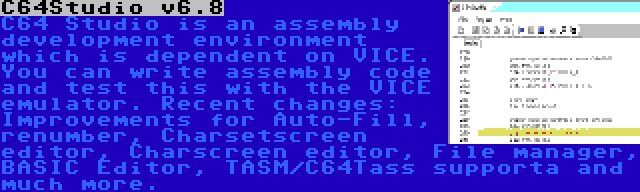 C64Studio v6.8 | C64 Studio is an assembly development environment which is dependent on VICE. You can write assembly code and test this with the VICE emulator. Recent changes: Improvements for Auto-Fill, renumber, Charsetscreen editor, Charscreen editor, File manager, BASIC Editor, TASM/C64Tass supporta and much more.