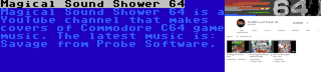 Magical Sound Shower 64 | Magical Sound Shower 64 is a YouTube channel that makes covers of Commodore C64 game music. The latest music is: Savage from Probe Software.