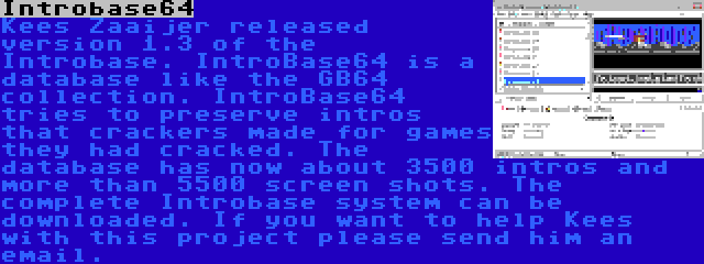 Introbase64 | Kees Zaaijer released version 1.3 of the Introbase. IntroBase64 is a database like the GB64 collection. IntroBase64 tries to preserve intros that crackers made for games they had cracked. The database has now about 3500 intros and more than 5500 screen shots. The complete Introbase system can be downloaded. If you want to help Kees with this project please send him an email. 