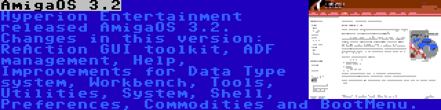 AmigaOS 3.2 | Hyperion Entertainment released AmigaOS 3.2. Changes in this version: ReAction GUI toolkit, ADF management, Help, Improvements for Data Type system, Workbench, Tools, Utilities, System, Shell, Preferences, Commodities and BootMenu.