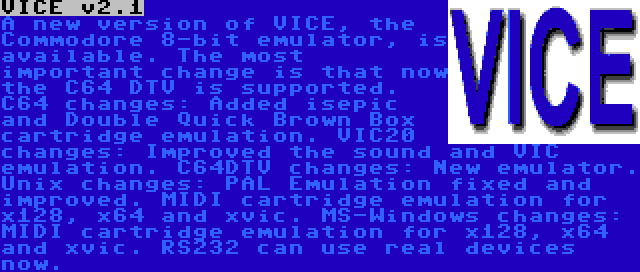 VICE v2.1 | A new version of VICE, the Commodore 8-bit emulator, is available. The most important change is that now the C64 DTV is supported.
C64 changes: Added isepic and Double Quick Brown Box cartridge emulation.
VIC20 changes: Improved the sound and VIC emulation.
C64DTV changes: New emulator.
Unix changes: PAL Emulation fixed and improved. MIDI cartridge emulation for x128, x64 and xvic. MS-Windows changes: MIDI cartridge emulation for x128, x64 and xvic. RS232 can use real devices now.