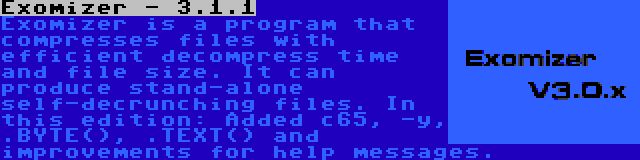 Exomizer - 3.1.1 | Exomizer is a program that compresses files with efficient decompress time and file size. It can produce stand-alone self-decrunching files. In this edition: Added c65, -y, .BYTE(), .TEXT() and improvements for help messages.