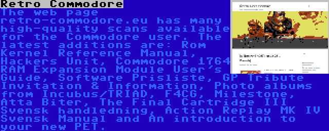 Retro Commodore | The web page retro-commodore.eu has many high-quality scans available for the Commodore user. The latest additions are: Rom Kernel Reference Manual, Hackers Unit, Commodore 1764 RAM Expansion Module User's Guide, Software Prisliste, GP Tribute Invitation & Information, Photo albums from Incubus/TRIAD, F4CG, Milestone, Åtta Biter, The Final Cartridge III Svensk handledning, Action Replay MK IV Svensk Manual and An introduction to your new PET.